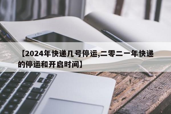 【2024年快递几号停运,二零二一年快递的停运和开启时间】