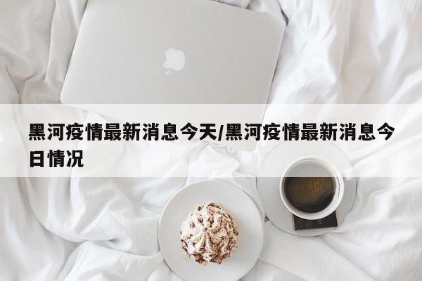 黑河疫情最新消息今天/黑河疫情最新消息今日情况
