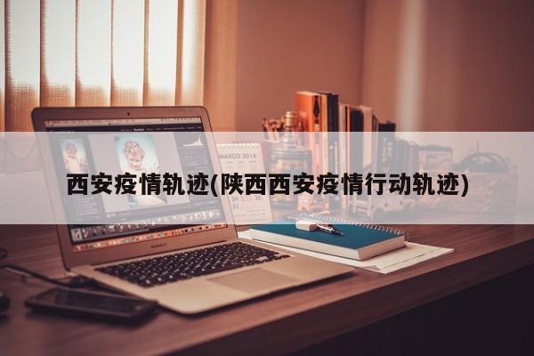 西安疫情轨迹(陕西西安疫情行动轨迹)