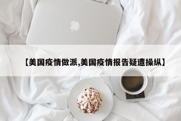 【美国疫情做派,美国疫情报告疑遭操纵】
